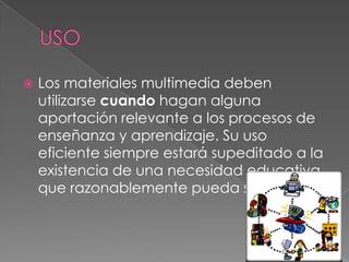 

Los materiales multimedia deben
utilizarse cuando hagan alguna
aportación relevante a los procesos de
enseñanza y aprendizaje. Su uso
eficiente siempre estará supeditado a la
existencia de una necesidad educativa
que razonablemente pueda satisfacer.

 