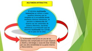 MULTIMEDIA INTERACTIVA
El término multimedia
interactiva se refiere a todos
aquellos sistemas que se
emplean en la actualidad donde
mediante diversos elementos, se
permite la interacción del
usuario con los contenidos de
manera diferente, haciendo
referencia a la evolución que los
sistemas multimedia han sufrido
con el paso de los años.
La multimedia interactiva es uno de los
sistemas más complicados en lo que respecta
a diseño y estrategia a causa de estar dotado
por una alta sensibilidad en su parte interna
y física externa.
 