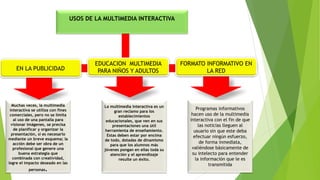 USOS DE LA MULTIMEDIA INTERACTIVA
EN LA PUBLICIDAD
FORMATO INFORMATIVO EN
LA RED
Muchas veces, la multimedia
interactiva se utiliza con fines
comerciales, pero no se limita
al uso de una pantalla para
visionar imágenes, se precisa
de planificar y organizar la
presentación, si es necesario
mediante un breve esquema; la
acción debe ser obra de un
profesional que genere una
buena estrategia que
combinada con creatividad,
logre el impacto deseado en las
personas.
La multimedia interactiva es un
gran reclamo para los
establecimientos
educacionales, que ven en sus
presentaciones una útil
herramienta de enseñamiento.
Estas deben estar por encima
de todo, dotadas de dinamismo
para que los alumnos más
jóvenes pongan en ellas toda su
atención y el aprendizaje
resulte un éxito.
Programas informativos
hacen uso de la multimedia
interactiva con el fin de que
las noticias lleguen al
usuario sin que este deba
efectuar ningún esfuerzo,
de forma inmediata,
valiéndose básicamente de
su intelecto para entender
la información que le es
transmitida
EDUCACION MULTIMEDIA
PARA NIÑOS Y ADULTOS
 