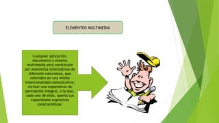 ELEMENTOS MULTIMEDIA
Cualquier aplicación,
documento o sistema
multimedia está constituido
por elementos informativos de
diferente naturaleza, que
coinciden en una misma
intencionalidad comunicativa;
recrear una experiencia de
percepción integral, a la que,
cada uno de ellos, aporta sus
capacidades expresivas
características:
 