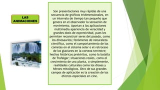 Son presentaciones muy rápidas de una
secuencia de gráficos tridimensionales, en
un intervalo de tiempo tan pequeño que
genera en el observador la sensación de
movimiento. Aportan a las aplicaciones
multimedia apariencia de veracidad y
grandes dosis de expresividad, pues les
permiten reconstruir seres del pasado, como
los dinosaurios; fenómenos de naturaleza
científica, como el comportamiento de los
cometas en el sistema solar o el retroceso
de los glaciares en la corteza terrestre;
hechos históricos pretéritos, como la batalla
de Trafalgar; situaciones reales, como el
crecimiento de una planta, o simplemente,
realidades culturales como los dioses y
héroes mitológicos. Otro de sus grandes
campos de aplicación es la creación de los
efectos especiales en cine.
LAS
ANIMACIONES
 