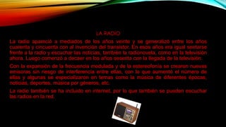LA RADIO
La radio apareció a mediados de los años veinte y se generalizó entre los años
cuarenta y cincuenta con al invención del transistor. En esos años era igual sentarse
frente a la radio y escuchar las noticias, también la radionovela, como en la televisión
ahora. Luego comenzó a decaer en los años sesenta con la llegada de la televisión.
Con la expansión de la frecuencia modulada y de la estereofonía se crearon nuevas
emisoras sin riesgo de interferencia entre ellas, con lo que aumentó el número de
ellas y algunas se especializaron en temas como la música de diferentes épocas,
noticias, deportes, música por géneros, etc.
La radio también se ha incluido en internet, por lo que también se pueden escuchar
las radios en la red.
 