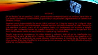INTERNET
En la década de los sesenta, cuatro universidades norteamericanas se unieron para crear lo
que ahora conocemos como internet, a partir de un proyecto del Departamento de Defensa de
Estados Unidos.
Internet facilita la posibilidad de recibir datos precisos de cualquier tema y en cualquier lugar
del mundo de forma casi instantánea. Internet es como una mezcla entre los otros medios ya
que combina un estilo como el de la prensa (texto con imágenes) con sonidos y videos.
Además por medio de internet se puede interactuar con otras personas en tiempo real. Por
esos motivos este medio se está haciendo popular muy rápidamente.
Desde muy pocos usuarios en los años setenta y ochenta, internet se ha masificado muy
fuertemente a partir de los años noventa, siendo hoy uno de los medios más usados en el
mundo. Tiene la ventaja de se puede obtener informaciones, a través de las fronteras con
otros países. Esto permite difundir la información sin censura, pero también dificulta el control
sobre los contenidos ilegales.
 