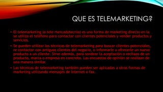 QUE ES TELEMARKETING?
• El telemarketing (o tele mercadotecnia) es una forma de marketing directo en la
se utiliza el teléfono para contactar con clientes potenciales y vender productos y
servicios.
• Se pueden utilizar las técnicas de telemarketing para buscar clientes potenciales,
re contactar con antiguos clientes del negocio, o informarle u ofrecerle un nuevo
producto a un cliente. Sirve además, para sondear la aceptación o rechazo de un
producto, marca o empresa en concreto. Las encuestas de opinión se realizan de
una manera similar.
• Las técnicas de telemarketing también pueden ser aplicadas a otras formas de
marketing utilizando mensajes de Internet o fax.
 