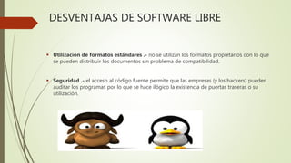 DESVENTAJAS DE SOFTWARE LIBRE
 Utilización de formatos estándares .- no se utilizan los formatos propietarios con lo que
se pueden distribuir los documentos sin problema de compatibilidad.
 Seguridad .- el acceso al código fuente permite que las empresas (y los hackers) pueden
auditar los programas por lo que se hace ilógico la existencia de puertas traseras o su
utilización.
 