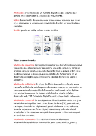 Animación: presentación de un número de gráficos por segundo que
genera en el observador la sensación de movimiento.
Vídeo: Presentación de un número de imágenes por segundo, que crean
en el observador la sensación de movimiento. Pueden ser sintetizadas o
captadas.
Sonido: puede ser habla, música u otros sonidos.
Tipos de multimedia
Multimedia educativa: Es importante recalcar que la multimedia educativa
es previa a que el computador apareciera, se puede considerar como un
proceso no lineal esto hace que el estudiante lleve su propio orden en su
modelo educativo (a distancia, presencial etc.). Se fundamenta en un
desarrollo navegable que permite cierta libertad de moverse sobre el
aplicativo.
Multimedia publicitaria: Es el uso de diferentes medios enfocado a una
campaña publicitaria, esto ha generado nuevos espacios en este sector, se
viene presentando un cambio de los medios tradicionales a los digitales
con un abanico enorme de nuevas posibilidades, tablets, móviles,
desarrollo web, TDT (Televisión Digital Terrestre), hipertexto y el correo.
Multimedia comercial: En este tipo de multimedia encontramos una gran
variedad de entregables, tales como: Bases de datos (DB), promociones,
catálogos, simuladores, páginas web, publicidad entre otros, todo este
material se presenta en forma digital, interactivo y su funcionalidad
principal es la de convencer a un posible comprador o cliente de adquirir
un servicio o producto.
Multimedia informativa: Está relacionada con los elementos
multimediales que brindan información, tales como: noticias, prensa,
 