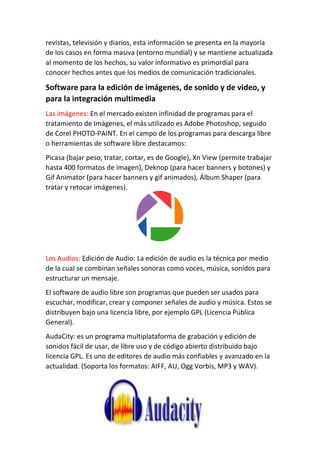 revistas, televisión y diarios, esta información se presenta en la mayoría
de los casos en forma masiva (entorno mundial) y se mantiene actualizada
al momento de los hechos, su valor informativo es primordial para
conocer hechos antes que los medios de comunicación tradicionales.
Software para la edición de imágenes, de sonido y de video, y
para la integración multimedia
Las imágenes: En el mercado existen infinidad de programas para el
tratamiento de Imágenes, el más utilizado es Adobe Photoshop, seguido
de Corel PHOTO-PAINT. En el campo de los programas para descarga libre
o herramientas de software libre destacamos:
Picasa (bajar peso, tratar, cortar, es de Google), Xn View (permite trabajar
hasta 400 formatos de imagen), Deknop (para hacer banners y botones) y
Gif Animator (para hacer banners y gif animados), Álbum Shaper (para
tratar y retocar imágenes).
Los Audios: Edición de Audio: La edición de audio es la técnica por medio
de la cual se combinan señales sonoras como voces, música, sonidos para
estructurar un mensaje.
El software de audio libre son programas que pueden ser usados para
escuchar, modificar, crear y componer señales de audio y música. Estos se
distribuyen bajo una licencia libre, por ejemplo GPL (Licencia Pública
General).
AudaCity: es un programa multiplataforma de grabación y edición de
sonidos fácil de usar, de libre uso y de código abierto distribuido bajo
licencia GPL. Es uno de editores de audio más confiables y avanzado en la
actualidad. (Soporta los formatos: AIFF, AU, Ogg Vorbis, MP3 y WAV).
 