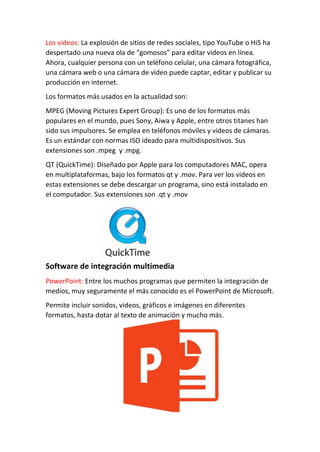 Los videos: La explosión de sitios de redes sociales, tipo YouTube o Hi5 ha
despertado una nueva ola de “gomosos” para editar videos en línea.
Ahora, cualquier persona con un teléfono celular, una cámara fotográfica,
una cámara web o una cámara de video puede captar, editar y publicar su
producción en internet.
Los formatos más usados en la actualidad son:
MPEG (Moving Pictures Expert Group): Es uno de los formatos más
populares en el mundo, pues Sony, Aiwa y Apple, entre otros titanes han
sido sus impulsores. Se emplea en teléfonos móviles y videos de cámaras.
Es un estándar con normas ISO ideado para multidispositivos. Sus
extensiones son .mpeg y .mpg.
QT (QuickTime): Diseñado por Apple para los computadores MAC, opera
en multiplataformas, bajo los formatos qt y .mov. Para ver los videos en
estas extensiones se debe descargar un programa, sino está instalado en
el computador. Sus extensiones son .qt y .mov
Software de integración multimedia
PowerPoint: Entre los muchos programas que permiten la integración de
medios, muy seguramente el más conocido es el PowerPoint de Microsoft.
Permite incluir sonidos, videos, gráficos e imágenes en diferentes
formatos, hasta dotar al texto de animación y mucho más.
 