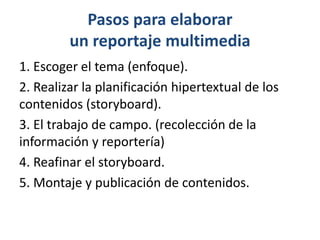 Pasos para elaborar 
un reportaje multimedia 
1. Escoger el tema (enfoque). 
2. Realizar la planificación hipertextual de los 
contenidos (storyboard). 
3. El trabajo de campo. (recolección de la 
información y reportería) 
4. Reafinar el storyboard. 
5. Montaje y publicación de contenidos. 
 