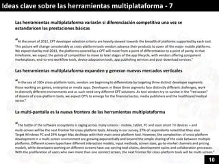 Ideas clave sobre las herramientas multiplataforma - 7

    Las herramientas multiplataforma variarán si diferenciación competitiva una vez se
    estandaricen las prestaciones básicas

    “At the onset of 2012, CPT developer selection criteria are heavily skewed towards the breadth of platforms supported by each tool.
    This picture will change considerably as cross-platform tools vendors advance their products to cover all the major mobile platforms.
    We expect that by mid-2013, the platforms covered by a CPT will move from a point of differentiation to a point of parity. In that
    timeframe, we expect the points of competition to move to later stages of the app lifecycle, with vendors offering component
    marketplaces, end-to-end workflow tools, device adaptation tools, app publishing services and post-download services.”


    Las herramientas multiplataforma expanden y generan nuevos mercados verticales

    “In the sea of 100+ cross-platform tools, vendors are beginning to differentiate by targeting three distinct developer segments:
    those working on games, enterprise or media apps. Developers in these three segments face distinctly different challenges, work
    In distinctly different environments and as such need very different CPT solutions. As tool vendors try to survive in the “red ocean”
    of dozens of cross-platform tools, we expect CPTs to emerge for the financial sector, media publishers and the healthcare/medical
    sector.”


    La multi-pantalla es la nueva frontera de las herramientas multiplataforma

    “The battle of the software ecosystems is raging across many screens - mobile, tablet, PC and soon smart TV devices – and
    multi-screen will be the next frontier for cross-platform tools. Already in our survey, 27% of respondents noted that they also
    Target Windows PC and 24% target Mac desktops with their main cross-platform tool. However, the complexities of cross-platform
    development in a multi-screen environment are growing exponentially and beyond the simple sharing of the code between multiple
    platforms. Different screen types have different interaction models, input methods, screen sizes, go-to-market channels and pricing
    models, while developers working on different screens have use varying tool-chains, development cycles and collaboration processes.
    With the proliferation of users who own more than one connect screen, the next frontier for cross-platform tools will be multi-screen.”

                                                                                                                                            10
 