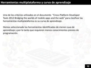 Herramientas multiplataforma y curva de aprendizaje


 Uno de los criterios utilizados en el documento “Cross-Platform Developer
 Tools 2012 Bridging the worlds of mobile apps and the web” para clasificar las
 herramientas multiplataforma es su curva de aprendizaje.

 Hemos seleccionado las herramientas identificadas de menor cuva de
 aprendizaje y por lo tanto que requieren menos conocimientos previos de
 programación.




                                                                                  12
 