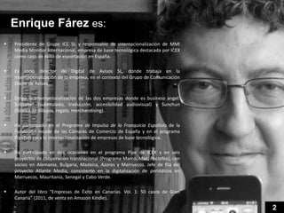 Enrique Fárez es:
   Presidente de Grupo ICC SL y responsable de internacionalización de MMI
    Media Monitor Internacional, empresa de base tecnológica destacada por ICEX
    como caso de éxito de exportación en España.

   Es socio director de Digital de Avisos SL, donde trabaja en la
    internacionalización de la empresa, en el contexto del Grupo de Comunicación
    Diario de Avisos.

   Dirige la internacionalización de las dos empresas donde es business angel:
    Subbabel (subtitulado, traducción, accesibilidad audiovisual) y Sunchun
    (fábrica de dibujos, regalo, merchandising).

   Ha participado en el Programa de Impulso de la Franquicia Española de la
    Fundación Incyde de las Cámaras de Comercio de España y en el programa
    PipeNet para la internacionalización de empresas de base tecnológica.

   Ha participado en dos ocasiones en el programa Pipe de ICEX y en seis
    proyectos de cooperación transnacional (Programa Marco, Mac, Poctefex), con
    socios en Alemania, Bulgaria, Madeira, Azores y Marruecos. Jefe de fila del
    proyecto Atlante Media, consistente en la digitalización de periódicos en
    Marruecos, Mauritania, Senegal y Cabo Verde.

   Autor del libro “Empresas de Éxito en Canarias. Vol. 1: 50 casos de Gran
    Canaria” (2011, de venta en Amazon Kindle).

                                                                                   2
 