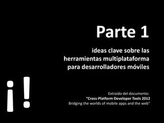 Parte 1
              ideas clave sobre las
     herramientas multiplataforma
      para desarrolladores móviles




¡!                            Extraído del documento:
                 “Cross-Platform Developer Tools 2012
      Bridging the worlds of mobile apps and the web”
 
