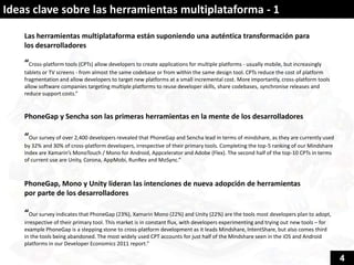 Ideas clave sobre las herramientas multiplataforma - 1

    Las herramientas multiplataforma están suponiendo una auténtica transformación para
    los desarrolladores

    “Cross-platform tools (CPTs) allow developers to create applications for multiple platforms - usually mobile, but increasingly
    tablets or TV screens - from almost the same codebase or from within the same design tool. CPTs reduce the cost of platform
    fragmentation and allow developers to target new platforms at a small incremental cost. More importantly, cross-platform tools
    allow software companies targeting multiple platforms to reuse developer skills, share codebases, synchronise releases and
    reduce support costs.”


    PhoneGap y Sencha son las primeras herramientas en la mente de los desarrolladores

    “Our survey of over 2,400 developers revealed that PhoneGap and Sencha lead in terms of mindshare, as they are currently used
    by 32% and 30% of cross-platform developers, irrespective of their primary tools. Completing the top-5 ranking of our Mindshare
    Index are Xamarin’s MonoTouch / Mono for Android, Appcelerator and Adobe (Flex). The second half of the top-10 CPTs in terms
    of current use are Unity, Corona, AppMobi, RunRev and MoSync.”



    PhoneGap, Mono y Unity lideran las intenciones de nueva adopción de herramientas
    por parte de los desarrolladores

    “Our survey indicates that PhoneGap (23%), Xamarin Mono (22%) and Unity (22%) are the tools most developers plan to adopt,
    irrespective of their primary tool. This market is in constant flux, with developers experimenting and trying out new tools – for
    example PhoneGap is a stepping stone to cross-platform development as it leads Mindshare, IntentShare, but also comes third
    in the tools being abandoned. The most widely used CPT accounts for just half of the Mindshare seen in the iOS and Android
    platforms in our Developer Economics 2011 report.”

                                                                                                                                        4
 