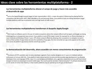 Ideas clave sobre las herramientas multiplataforma - 2
    Las herramientas multiplataforma allanan el campo de juego y hacen más accesible
    el desarrollo de apps

    “Just as the Apple/Google duopoly began to look impenetrable in 2011, a major disruption is flattening the playing field for
    competitors like Microsoft's WP7, RIM’s BlackBerry OS and Samsung's Bada: cross-platform tools are letting developers target
    multiple platforms with low incremental costs and high levels of code reuse.2




    Las herramientas multiplataforma transforman el duopolio Apple/Google

    “2012 marks an inflexion point in the war of mobile ecosystems where the network effects built by Apple and Google are being
    challenged by an unsuspected new entrant. Cross-platform tools (CPTs) make it easier for example for an iPhone developer to
    reach Android and Windows Phone 7 users. CPTs dilute network effects by allowing other ecosystems to compete not just in
    terms of the number of apps listed, but also the availability of top apps, the time-tomarket (an app rarely appears at the same
    time across all platform app stores) and the overall app quality.”




    La democratización del desarrollo, ahora accesible con menos conocimientos de programación

    “The dozens of CPTs available cater to every developer segment, from creative designers to C++ gurus to hobbyist website
    enthusiasts to Fortune-500 CIOs. Cross-platform tools reduce barriers to entry and democratise app development, by allowing
    developers from any language (HTML, Java, C++), any background (hobbyist, pros, agencies, corporates) and any skill level (visual
    designer to hard-core developer) to build mobile apps. The result could be termed a “democratisation” of software development
    (in the words of Unity’s Dan Adams), in that mobile platforms may be opened up to all types of developers.”


                                                                                                                                        5
 