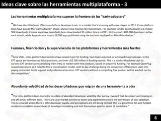 Ideas clave sobre las herramientas multiplataforma - 3

    Las herramientas multiplataforma superan la frontera de los “early-adopters”

    “We have identified over 100 cross-platform developer tools, in a market that’s booming with new players in 2011. Cross-platform
    tools have passed the “early adopter” phase, and are now moving into mainstream. For example vendor Sencha counts 1.6 million
    SDK downloads, Corona apps have reportedly been downloaded 35 million times in 2011, Unity reports 200,000 developers active
    each month, while Appcelerator boasts 35,000 apps published using the tool and deployed on 40 million devices.”



    Fusiones, financiación y la supervivencia de las plataformas y herramientas más fuertes

    “Since 2011, cross-platform tool vendors have raised major VC funding, have been acquired, or achieved major releases. In the
    CPT space we have tracked 10 acquisitions, and over US$ 200 million in funding rounds. This is a market that takes cash to
    survive: CPT vendors are subsidizing their entry to market with free products, based on ample VC funding. For example OpenPlug
    ceased operations as it failed to find a monetisation model, with its key challenge being the conversion of freemium users into
    paying customers for its support and professional services. CPT vendors without a compelling free product will be washed out by
    the competition.”



    Abundante volatilidad de los desarrolladores que migran de una herramienta a otra

    “The cross-platform tools market is in a state of abundant developer volatility. Our survey revealed that developers are hoping on
    and off across different tools. There are clear market winners or losers and experimentation is the only means of tool selection.
    This is a market where there is little developer loyalty, and perceptions are still being formed. This is a great time for well-funded
    vendors to establish a beachhead of developer marketing and inch themselves apart in terms of mindshare.”



                                                                                                                                             6
 