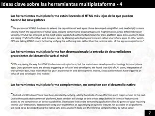 Ideas clave sobre las herramientas multiplataforma - 4

    Las herramientas multiplataforma están llevando el HTML más lejos de lo que pueden
    hacerlo los navegadores

    “The purpose of HTML5 has been to extend the capabilities of web apps (those developed using HTML and JavaScript) to more
    Closely match the capabilities of native apps. Despite performance disadvantages and fragmentation across different browser
    versions, HTML5 has emerged as the most widely supported authoring technology for cross-platform apps. Cross-platform tools
    are taking HTML further than web browsers can, by allowing web developers to create native smartphone apps. In other words,
    CPTs are taking HTML5 much further by unifying the authoring side- rather than the runtime side - of the app across platforms.”



    Las herramientas multiplataforma han desencadenado la entrada de desarrolladores
    procedentes del desarrollo web al móvil

    “CPTs are paving the way for HTML5 to become not a platform, but the mainstream development technology for smartphone
    apps. Cross-platform tools are already triggering an influx of web developers; We found that 60% of CPT users, irrespective of
    their primary tool, have more than five years experience in web development. Indeed, cross-platform tools have triggered an
    influx of web developers into mobile.”



    Las herramientas multiplataforma complementan, no compiten con el desarrollo nativo

    “Android and Windows Phone have been constantly evolving, adding hundreds of new APIs from each major version to the next.
    Due to the rapid advancement of platforms, tools vendors will always be one or two steps behind in terms of features and
    access to the complete set of device capabilities. Developers that create demanding applications like 3D games or apps requiring
    intense user interaction, exceptionally deep user experience, or apps relying on specific features not available on all platforms
    will need to be developed using the native SDK. Cross-platform tools will therefore be complementary to native SDKs.”

                                                                                                                                        7
 