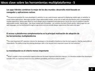 Ideas clave sobre las herramientas multiplataforma - 5

    Las apps híbridas combinan lo mejor de los dos mundos: desarrollo móvil basado en
    navegador y aplicaciones nativas

    “The perennial question for many developers is whether to use a web-browser approach to deploying mobile apps, or whether to
    create native applications. Web apps provide a large addressable market, at the cost of web-only distribution and a comparatively
    shallow experience. Native apps allow for much deeper device integration and experiences, but at the cost of a platform-specific
    addressable market. Hybrid apps – like those created with PhoneGap – can combine the best of both worlds. Hybrid apps can use
    web languages, can be distributed through an app stores and can provide deeper experiences than web-only apps.”




    El acceso a plataformas complementarias es la principal motivación de adopción de
    las herramientas multiplataforma

    “The most important CPT selection criterion for developers is the breadth of platforms that the tool supports, cited by nearly 60% of
    respondents. The ability to tap into existing developer skills is the second most important reason for tool selection.”



    La monetización es el criterio menos importante

    “What’s notable is that monetisation opportunities are the least important selection criterion. It is therefore evident that developers
    consider CPTs as a technical means to cross-platform portability, and not as a way to profit.”




                                                                                                                                         8
 