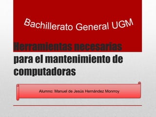 Herramientas necesarias 
para el mantenimiento de 
computadoras 
Alumno: Manuel de Jesús Hernández Monrroy 
 