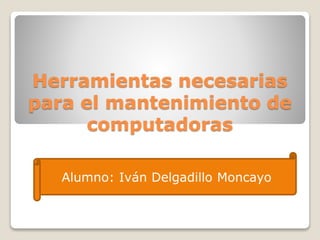 Herramientas necesarias 
para el mantenimiento de 
computadoras 
Alumno: Iván Delgadillo Moncayo 
 