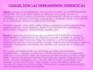 CUALES SON LAS HERRAMIENTA OFIMATICAS Word:  Aunque sus posibilidades van mucho más allá, es un PROCESADOR DE TEXTOS. Si lo que usted desea es redactar una carta, un fax, un currículum, llevar a cabo un informe o memorando, incluso si quiere hacer un folleto, un manual, una tesis, monografía o resumen, crear una agenda o un calendario; ésta es su aplicación soñada.  También puede, claro está, utilizar toda su potencia, crear páginas Web, realizar gráficos, organigramas, diseños con terminación profesional, introducirle imágenes, animaciones, sonidos, etc.  Excel : Su función principal es la de una HOJA DE CALCULO o PLANILLA ELECTRONICA. Advertencia: Su utilización puede causarle un suspiro de alivio. Puede crear facturas, hojas de balance, control de gastos, llevar estados de cuenta, incluso puede manejar toda la economía de su hogar y empresa, incluyendo el manejo de sueldos, y el control de su tarjeta de crédito.  Por suerte, la fiabilidad de sus funciones permiten innumerables posibilidades... también podemos confiarle estadísticas y complicados cálculos, compartir los datos de manera sencilla e incluso ponerlos en la Web. Además podemos insertarle todo tipos de objetos al igual que en Word, sonidos, imágenes, etc. y los tan bienvenidos comentarios, que pueden ser introducidos en cada celda. Como beneficio adicional, maneja en forma muy útil los datos, filtrando los contenidos para darnos solo la información que nos interesa.  