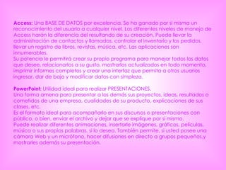 Access:  Una BASE DE DATOS por excelencia. Se ha ganado por si misma un reconocimiento del usuario a cualquier nivel. Los diferentes niveles de manejo de Access harán la diferencia del resultando de su creación. Puede llevar la administración de contactos y llamadas, controlar el inventario y los pedidos, llevar un registro de libros, revistas, música, etc. Las aplicaciones son innumerables.  Su potencia le permitirá crear su propio programa para manejar todos los datos que desee, relacionarlos a su gusto, mostrarlos actualizados en todo momento, imprimir informes completos y crear una interfaz que permita a otros usuarios ingresar, dar de baja y modificar datos con simpleza.  PowerPoint:  Utilidad ideal para realizar PRESENTACIONES.  Una forma amena para presentar a los demás sus proyectos, ideas, resultados o cometidos de una empresa, cualidades de su producto, explicaciones de sus clases, etc.  Es el formato ideal para acompañarlo en sus discursos o presentaciones con público, o bien, enviar el archivo y dejar que se explique por si mismo.  Puede realizar diferentes animaciones, insertarle imágenes, gráficos, películas, música o sus propias palabras, si lo desea. También permite, si usted posee una cámara Web y un micrófono, hacer difusiones en directo a grupos pequeños,y mostrarles además su presentación.  