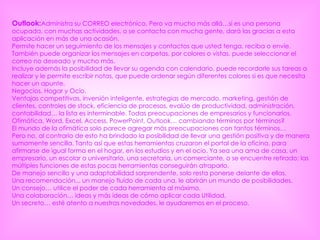 Outlook: Administra su CORREO electrónico. Pero va mucho más allá…si es una persona ocupada, con muchas actividades, o se contacta con mucha gente, dará las gracias a esta aplicación en más de una ocasión.  Permite hacer un seguimiento de los mensajes y contactos que usted tenga, reciba o envíe. También puede organizar los mensajes en carpetas, por colores o vistas, puede seleccionar el correo no deseado y mucho más.  Incluye además la posibilidad de llevar su agenda con calendario, puede recordarle sus tareas a realizar y le permite escribir notas, que puede ordenar según diferentes colores si es que necesita hacer un apunte.  Negocios, Hogar y Ocio. Ventajas competitivas, inversión inteligente, estrategias de mercado, marketing, gestión de clientes, controles de stock, eficiencia de procesos, evalúo de productividad, administración, contabilidad… la lista es interminable. Todas preocupaciones de empresarios y funcionarios.  Ofimática, Word, Excel, Access, PowerPoint, Outlook… cambiando términos por términos?  El mundo de la ofimática solo parece agregar más preocupaciones con tantos términos…  Pero no, al contrario de esto ha brindado la posibilidad de llevar una gestión positiva y de manera sumamente sencilla. Tanto así que estas herramientas cruzaron el portal de la oficina, para afirmarse de igual forma en el hogar, en los estudios y en el ocio. Ya sea una ama de casa, un empresario, un escolar o universitario, una secretaria, un comerciante, o se encuentre retirado; las múltiples funciones de estas pocas herramientas conseguirán atraparlo.  De manejo sencillo y una adaptabilidad sorprendente, solo resta ponerse delante de ellas.  Una recomendación... un manejo fluído de cada una, le abrirán un mundo de posibilidades.  Un consejo… utilice el poder de cada herramienta al máximo.  Una colaboración… ideas y más ideas de cómo aplicar cada Utilidad.  Un secreto… esté atento a nuestras novedades, le ayudaremos en el proceso.  