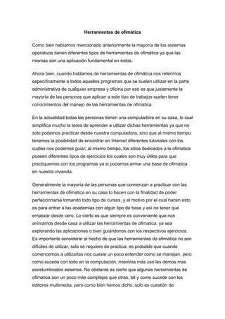 Herramientas de ofimática

Como bien habíamos mencionado anteriormente la mayoría de los sistemas
operativos tienen diferentes tipos de herramientas de ofimática ya que las
mismas son una aplicación fundamental en éstos.

Ahora bien, cuando hablamos de herramientas de ofimática nos referimos
específicamente a todos aquellos programas que se suelen utilizar en la parte
administrativa de cualquier empresa y oficina por eso es que justamente la
mayoría de las personas que aplican a este tipo de trabajos suelen tener
conocimientos del manejo de las herramientas de ofimatica.

En la actualidad todas las personas tienen una computadora en su casa, lo cual
simplifica mucho la tarea de aprender a utilizar dichas herramientas ya que no
solo podemos practicar desde nuestra computadora, sino que al mismo tiempo
tenemos la posibilidad de encontrar en Internet diferentes tutoriales con los
cuales nos podemos guiar; al mismo tiempo, los sitios dedicados a la ofimatica
poseen diferentes tipos de ejercicios los cuales son muy útiles para que
practiquemos con los programas ya si podamos armar una base de ofimatica
en nuestra vivienda.

Generalmente la mayoría de las personas que comienzan a practicar con las
herramientas de ofimatica en su casa lo hacen con la finalidad de poder
perfeccionarse tomando todo tipo de cursos, y el motivo por el cual hacen esto
es para entrar a las academias con algún tipo de base y así no tener que
empezar desde cero. Lo cierto es que siempre es conveniente que nos
animamos desde casa a utilizar las herramientas de ofimatica, ya sea
explorando las aplicaciones o bien guiándonos con los respectivos ejercicios.
Es importante considerar el hecho de que las herramientas de ofimatica no son
difíciles de utilizar, solo se requiere de practica; es probable que cuando
comencemos a utilizarlas nos cueste un poco entender como se manejan, pero
como sucede con todo en la computación, mientras más uso les demos mas
acostumbrados estemos. No obstante es cierto que algunas herramientas de
ofimatica son un poco más complejas que otras, tal y como sucede con los
editores multimedia, pero como bien hemos dicho, solo es cuestión de
 