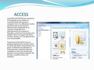 ACCESSUna BASE DE DATOS por excelencia. Se ha ganado por si misma un reconocimiento del usuario a cualquier nivel. Los diferentes niveles de manejo de Access harán la diferencia del resultando de su creación. Puede llevar la administración de contactos y llamadas, controlar el inventario y los pedidos, llevar un registro de libros, revistas, música, etc. Las aplicaciones son innumerables. Su potencia le permitirá crear su propio programa para manejar todos los datos que desee, relacionarlos a su gusto, mostrarlos actualizados en todo momento, imprimir informes completos y crear una interfaz que permita a otros usuarios ingresar, dar de baja y modificar datos con simpleza. 