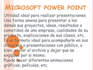 Microsoft power point Utilidad ideal para realizar presentaciones.Una forma amena para presentar a los demás sus proyectos, ideas, resultados o cometidos de una empresa, cualidades de su producto, explicaciones de sus clases, etc. Es el formato ideal para acompañarlo en sus discursos o presentaciones con público, o bien, enviar el archivo y dejar que se explique por si mismo. Puede hacer diferentes animaciones gráficos, películas, etc. 