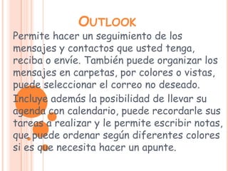 OutlookPermite hacer un seguimiento de los mensajes y contactos que usted tenga, reciba o envíe. También puede organizar los mensajes en carpetas, por colores o vistas, puede seleccionar el correo no deseado. Incluye además la posibilidad de llevar su agenda con calendario, puede recordarle sus tareas a realizar y le permite escribir notas, que puede ordenar según diferentes colores si es que necesita hacer un apunte. 
