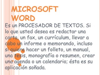 MICROSOFT WORDEs un PROCESADOR DE TEXTOS. Si lo que usted desea es redactar una carta, un fax, un currículum, llevar a cabo un informe o memorando, incluso si quiere hacer un folleto, un manual, una tesis, monografía o resumen, crear una agenda o un calendario; ésta es su aplicación soñada. 