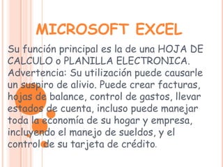 MICROSOFT EXCELSu función principal es la de una HOJA DE CALCULO o PLANILLA ELECTRONICA. Advertencia: Su utilización puede causarle un suspiro de alivio. Puede crear facturas, hojas de balance, control de gastos, llevar estados de cuenta, incluso puede manejar toda la economía de su hogar y empresa, incluyendo el manejo de sueldos, y el control de su tarjeta de crédito. 