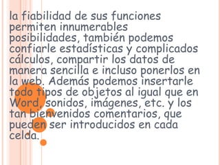 la fiabilidad de sus funciones permiten innumerables posibilidades, también podemos confiarle estadísticas y complicados cálculos, compartir los datos de manera sencilla e incluso ponerlos en la web. Además podemos insertarle todo tipos de objetos al igual que en Word, sonidos, imágenes, etc. y los tan bienvenidos comentarios, que pueden ser introducidos en cada celda. 