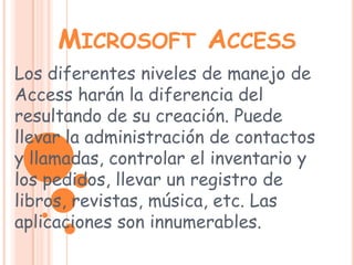 Microsoft AccessLos diferentes niveles de manejo de Access harán la diferencia del resultando de su creación. Puede llevar la administración de contactos y llamadas, controlar el inventario y los pedidos, llevar un registro de libros, revistas, música, etc. Las aplicaciones son innumerables. 