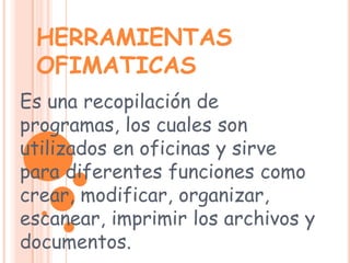 HERRAMIENTAS OFIMATICAS Es una recopilación de programas, los cuales son utilizados en oficinas y sirve para diferentes funciones como crear, modificar, organizar, escanear, imprimir los archivos y documentos. 