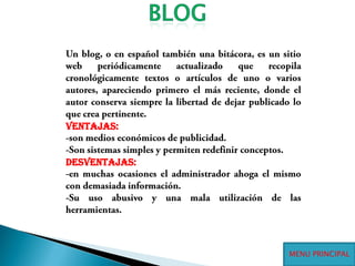 BLOGUn blog, o en español también una bitácora, es un sitio web periódicamente actualizado que recopila cronológicamente textos o artículos de uno o varios autores, apareciendo primero el más reciente, donde el autor conserva siempre la libertad de dejar publicado lo que crea pertinente.Ventajas:-son medios económicos de publicidad.-Son sistemas simples y permiten redefinir conceptos.Desventajas:-en muchas ocasiones el administrador ahoga el mismo con demasiada información.-Su uso abusivo y una mala utilización de las herramientas.MENU PRINCIPAL