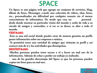 SPACEUn Space es una página web que agrupa un conjunto de servicios, blog, álbum de fotos, Messenger, e-mail, una colección de vídeos, chat, foros, etc., personalizados sin dificultad por cualquier usuario sin el menor conocimiento de informática. De modo que crea un portal personal, desde donde mostrar su particular visión del mundo y estilo de vida a su círculo de amigos y conocidos, o si ese es tu deseo, se abre a todo el mundo.Ventajas:-Esta es una red social donde puedes crear de manera gratuita un perfil, poner información sobre tus empresas o música.-Te permitirá tener una variedad de amigos que visitarán tu perfil y así conocer más de ti y las actividades que desempeñas.Desventajas:-Muchas personas pueden tener acceso a el y hacer un mal uso de la información. Además de echar a perder un trabajo ya realizado.-  una de las grandes desventajas del Space es que las personas pueden copiar tus fotos para un mal uso.MENU PRINCIPAL