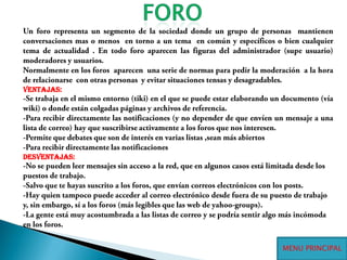 FOROUn foro representa un segmento de la sociedad donde un grupo de personas  mantienen conversaciones mas o menos  en torno a un tema  en común y específicos o bien cualquier tema de actualidad . En todo foro aparecen las figuras del administrador (supe usuario) moderadores y usuarios.Normalmente en los foros  aparecen  una serie de normas para pedir la moderación  a la hora de relacionarse  con otras personas  y evitar situaciones tensas y desagradables.Ventajas:-Se trabaja en el mismo entorno (tiki) en el que se puede estar elaborando un documento (vía wiki) o donde están colgadas páginas y archivos de referencia.-Para recibir directamente las notificaciones (y no depender de que envíen un mensaje a una lista de correo) hay que suscribirse activamente a los foros que nos interesen.-Permite que debates que son de interés en varias listas ,sean más abiertos-Para recibir directamente las notificaciones desventajas:-No se pueden leer mensajes sin acceso a la red, que en algunos casos está limitada desde los puestos de trabajo.-Salvo que te hayas suscrito a los foros, que envían correos electrónicos con los posts.-Hay quien tampoco puede acceder al correo electrónico desde fuera de su puesto de trabajo y, sin embargo, sí a los foros (más legibles que las web de yahoo-groups).-La gente está muy acostumbrada a las listas de correo y se podría sentir algo más incómoda en los foros.MENU PRINCIPAL