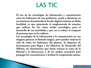 LAS TICEl uso de las tecnologías de información y comunicación entre los habitantes de una población, ayuda a disminuir en un momento determinado la brecha digital existente en dicha localidad, ya que aumentaría el conglomerado de usuarios que utilizan las Tic como medio tecnológico para el desarrollo de sus actividades y por eso se reduce el conjunto de personas que no las utilizan.Las tecnologías de la información y la comunicación no son ninguna panacea ni fórmula mágica, pero pueden mejorar la vida de todos los habitantes del planeta. Se disponen de herramientas para llegar a los Objetivos de Desarrollo del Milenio, de instrumentos que harán avanzar la causa de la libertad y la democracia, y de los medios necesarios para propagar los conocimientos y facilitar la comprensión mutua.MENU PRINCIPAL