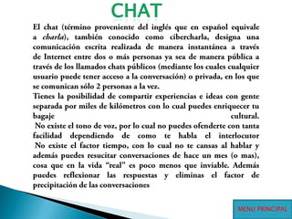 CHATEl chat (término proveniente del inglés que en español equivale a charla), también conocido como cibercharla, designa una comunicación escrita realizada de manera instantánea a través de Internet entre dos o más personas ya sea de manera pública a través de los llamados chats públicos (mediante los cuales cualquier usuario puede tener acceso a la conversación) o privada, en los que se comunican sólo 2 personas a la vez.Tienes la posibilidad de compartir experiencias e ideas con gente separada por miles de kilómetros con lo cual puedes enriquecer tu bagaje cultural. No existe el tono de voz, por lo cual no puedes ofenderte con tanta facilidad dependiendo de como te habla el interlocutor No existe el factor tiempo, con lo cual no te cansas al hablar y además puedes resucitar conversaciones de hace un mes (o mas), cosa que en la vida “real” es poco menos que inviable. Además puedes reflexionar las respuestas y eliminas el factor de precipitación de las conversacionesMENU PRINCIPAL
