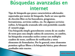 Búsquedas avanzadas en internetTipo de búsqueda que posee características adicionales soportadas por motor de búsqueda. Suele ser una opción de elección libre en los buscadores, programas, herramientas, servicios online, etc. En algunos servicios online, la búsqueda avanzada sólo está permitida cuando  el  usuario paga.Una búsqueda simple generalmente consta de un cuadro de texto para una simple cadena de caracteres, en cambio, las búsquedas avanzadas suelen contar con múltiples cuadros de texto, casilleros de verificación y otros elementos de formularios. Por lo general, estos elementos permiten aplicar filtros a la búsqueda básica, para obtener resultados más exactos.MENU PRINCIPAL