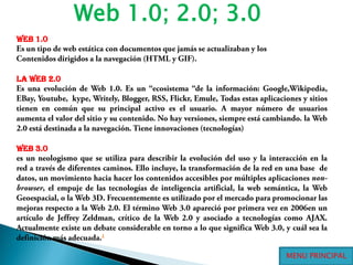 Web 1.0; 2.0; 3.0Web 1.0Es un tipo de web estática con documentos que jamás se actualizaban y losContenidos dirigidos a la navegación (HTML y GIF). la Web 2.0Es una evolución de Web 1.0. Es un “ecosistema “de la información: Google,Wikipedia, EBay, Youtube,  kype, Writely, Blogger, RSS, Flickr, Emule, Todas estas aplicaciones y sitios tienen en común que su principal activo es el usuario. A mayor número de usuarios aumenta el valor del sitio y su contenido. No hay versiones, siempre está cambiando. la Web 2.0 está destinada a la navegación. Tiene innovaciones (tecnologías) Web 3.0es un neologismo que se utiliza para describir la evolución del uso y la interacción en la red a través de diferentes caminos. Ello incluye, la transformación de la red en una base  de datos, un movimiento hacia hacer los contenidos accesibles por múltiples aplicaciones non-browser, el empuje de las tecnologías de inteligencia artificial, la web semántica, la Web Geoespacial, o la Web 3D. Frecuentemente es utilizado por el mercado para promocionar las mejoras respecto a la Web 2.0. El término Web 3.0 apareció por primera vez en 2006en un artículo de Jeffrey Zeldman, crítico de la Web 2.0 y asociado a tecnologías como AJAX. Actualmente existe un debate considerable en torno a lo que significa Web 3.0, y cuál sea la definición más adecuada.1 MENU PRINCIPAL