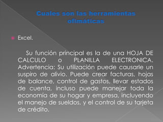 Cuales son las herramientas ofimáticasExcel.		Su función principal es la de una HOJA DE CALCULO o PLANILLA ELECTRONICA. Advertencia: Su utilización puede causarle un suspiro de alivio. Puede crear facturas, hojas de balance, control de gastos, llevar estados de cuenta, incluso puede manejar toda la economía de su hogar y empresa, incluyendo el manejo de sueldos, y el control de su tarjeta de crédito.