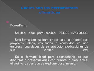 Cuales son las herramientas ofimáticasPowerPoint.	Utilidad ideal para realizar PRESENTACIONES. 	Una forma amena para presentar a los demás sus proyectos, ideas, resultados o cometidos de una empresa, cualidades de su producto, explicaciones de sus clases, etc. 	Es el formato ideal para acompañarlo en sus discursos o presentaciones con público, o bien, enviar el archivo y dejar que se explique por si mismo. 