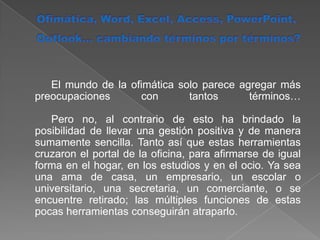 Ofimática, Word, Excel, Access, PowerPoint, Outlook… cambiando términos por términos?	El mundo de la ofimática solo parece agregar más preocupaciones con tantos términos… 	Pero no, al contrario de esto ha brindado la posibilidad de llevar una gestión positiva y de manera sumamente sencilla. Tanto así que estas herramientas cruzaron el portal de la oficina, para afirmarse de igual forma en el hogar, en los estudios y en el ocio. Ya sea una ama de casa, un empresario, un escolar o universitario, una secretaria, un comerciante, o se encuentre retirado; las múltiples funciones de estas pocas herramientas conseguirán atraparlo. 