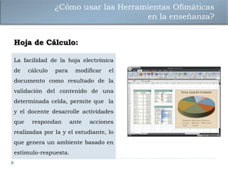 ¿Cómo usar las Herramientas Ofimáticas
                                     en la enseñanza?


Hoja de Cálculo:

La facilidad de la hoja electrónica
de    cálculo   para    modificar   el
documento como resultado de la
validación del contenido de una
determinada celda, permite que la
y el docente desarrolle actividades
que    respondan       ante   acciones
realizadas por la y el estudiante, lo
que genera un ambiente basado en
estímulo-respuesta.
 