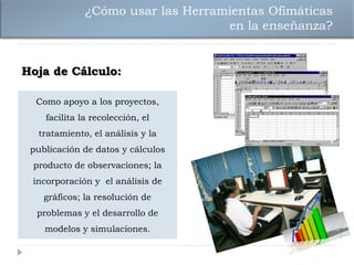 ¿Cómo usar las Herramientas Ofimáticas
                                   en la enseñanza?


Hoja de Cálculo:

  Como apoyo a los proyectos,
    facilita la recolección, el
  tratamiento, el análisis y la
 publicación de datos y cálculos
 producto de observaciones; la
 incorporación y el análisis de
    gráficos; la resolución de
  problemas y el desarrollo de
    modelos y simulaciones.
 