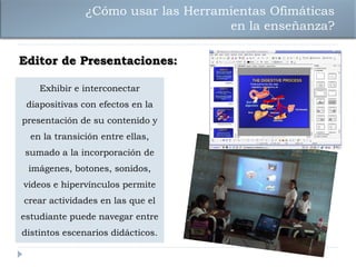¿Cómo usar las Herramientas Ofimáticas
                                    en la enseñanza?

Editor de Presentaciones:

    Exhibir e interconectar
 diapositivas con efectos en la
presentación de su contenido y
  en la transición entre ellas,
sumado a la incorporación de
 imágenes, botones, sonidos,
videos e hipervínculos permite
crear actividades en las que el
estudiante puede navegar entre
distintos escenarios didácticos.
 