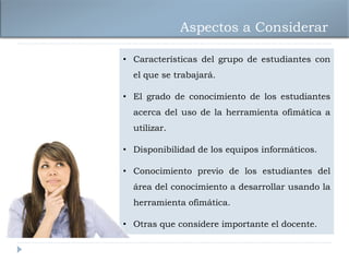 Aspectos a Considerar

• Características del grupo de estudiantes con
  el que se trabajará.

• El grado de conocimiento de los estudiantes
  acerca del uso de la herramienta ofimática a
  utilizar.

• Disponibilidad de los equipos informáticos.

• Conocimiento previo de los estudiantes del
  área del conocimiento a desarrollar usando la
  herramienta ofimática.

• Otras que considere importante el docente.
 